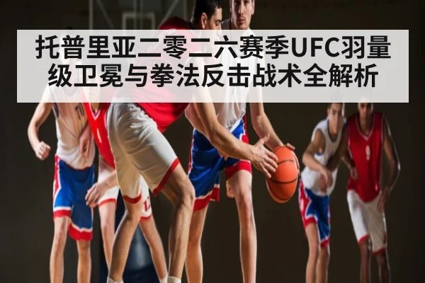 托普里亚二零二六赛季UFC羽量级卫冕与拳法反击战术全解析