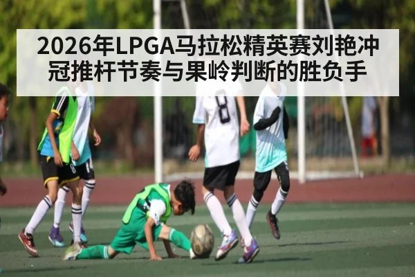 2026年LPGA马拉松精英赛刘艳冲冠推杆节奏与果岭判断的胜负手